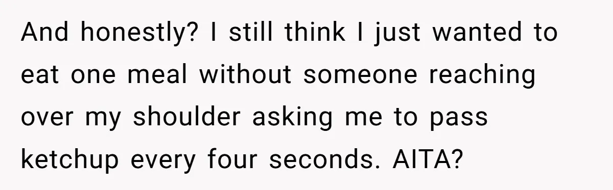 And honestly? I still think I just wanted to eat one meal without someone reaching over my shoulder asking me to pass ketchup every four seconds. AITA?