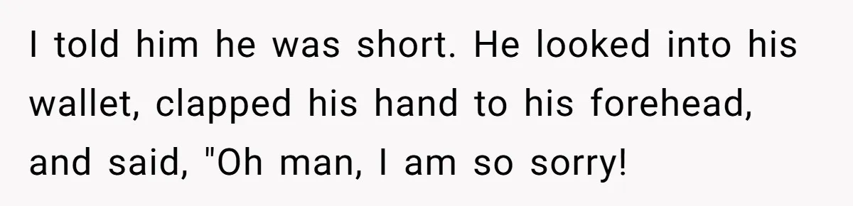 I told him he was short. He looked into his wallet, clapped his hand to his forehead, and said, "Oh man, I am so sorry!