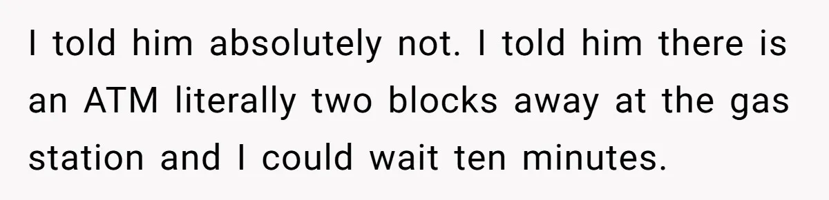 I told him absolutely not. I told him there is an ATM literally two blocks away at the gas station and I could wait ten minutes.