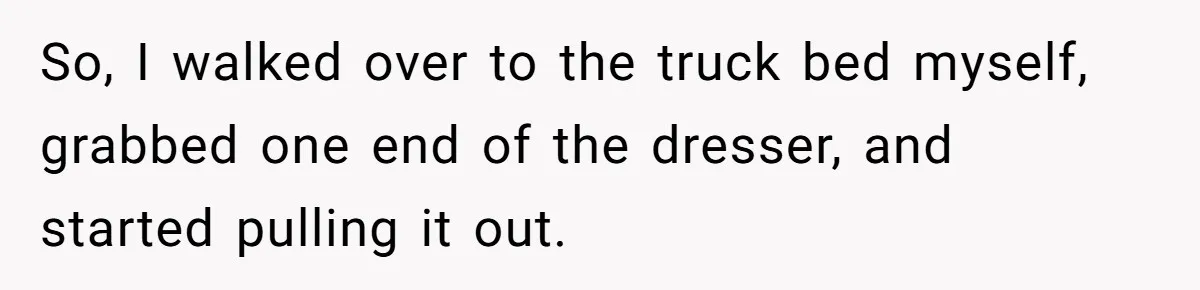 So, I walked over to the truck bed myself, grabbed one end of the dresser, and started pulling it out.