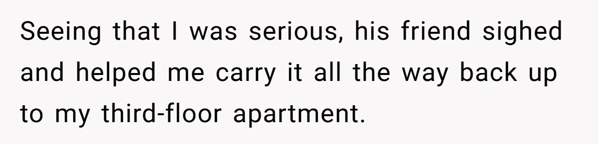 Seeing that I was serious, his friend sighed and helped me carry it all the way back up to my third-floor apartment.