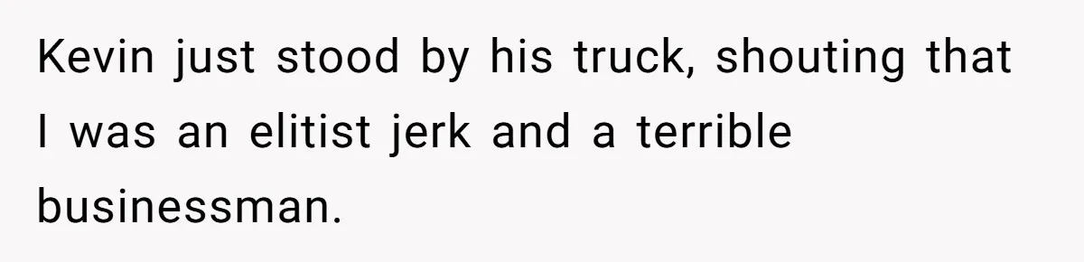 Kevin just stood by his truck, shouting that I was an elitist jerk and a terrible businessman.