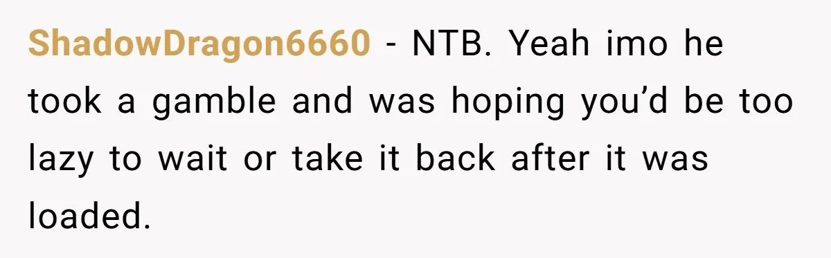 ShadowDragon6660 − NTB. Yeah imo he took a gamble and was hoping you’d be too lazy to wait or take it back after it was loaded.