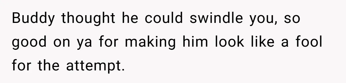 Buddy thought he could swindle you, so good on ya for making him look like a fool for the attempt.