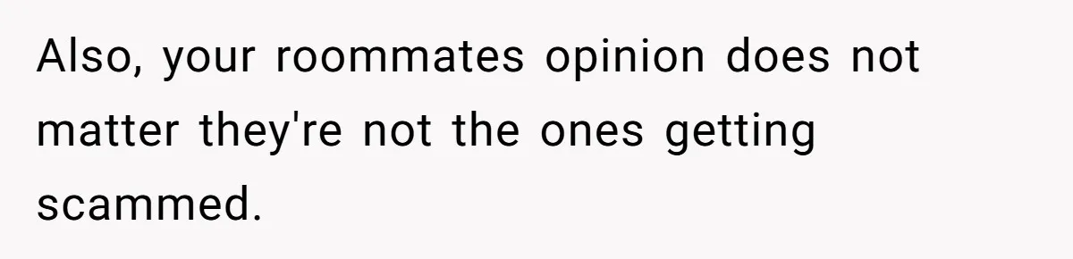 Also, your roommates opinion does not matter they're not the ones getting scammed.