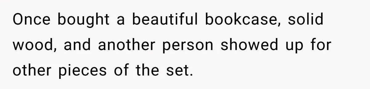 Once bought a beautiful bookcase, solid wood, and another person showed up for other pieces of the set.