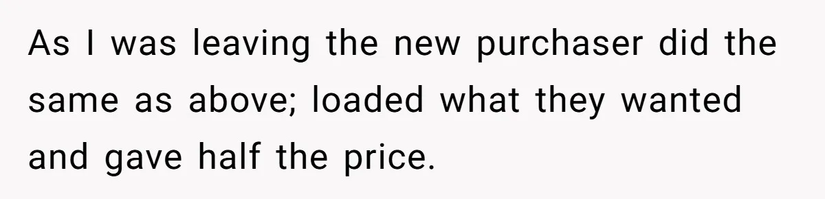 As I was leaving the new purchaser did the same as above; loaded what they wanted and gave half the price.