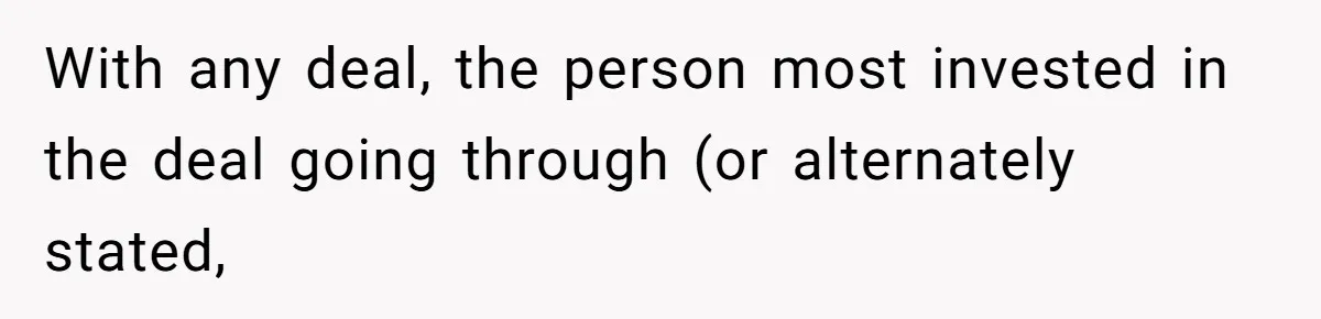 With any deal, the person most invested in the deal going through (or alternately stated,