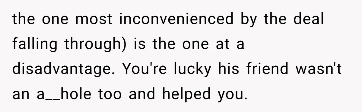the one most inconvenienced by the deal falling through) is the one at a disadvantage. You're lucky his friend wasn't an a__hole too and helped you.