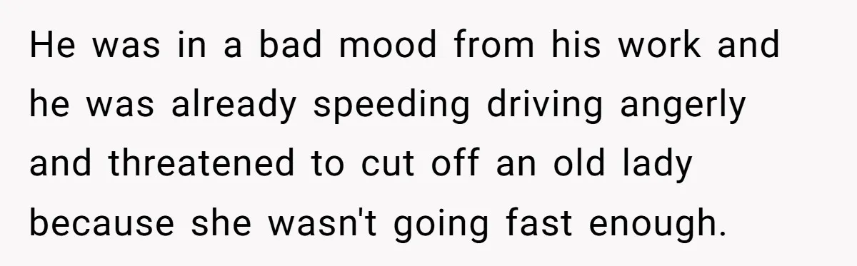 He was in a bad mood from his work and he was already speeding driving angerly and threatened to cut off an old lady because she wasn't going fast enough.