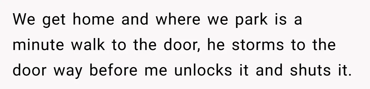 We get home and where we park is a minute walk to the door, he storms to the door way before me unlocks it and shuts it.