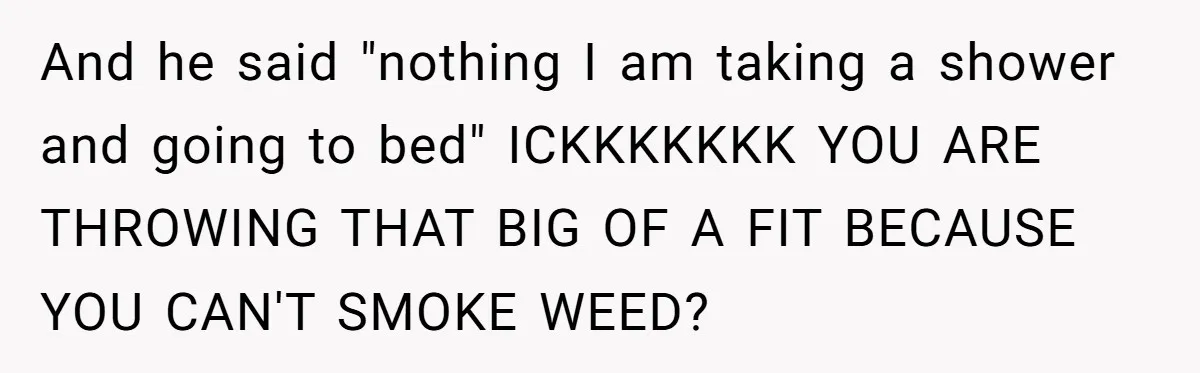 And he said "nothing I am taking a shower and going to bed" ICKKKKKKK YOU ARE THROWING THAT BIG OF A FIT BECAUSE YOU CAN'T SMOKE WEED?