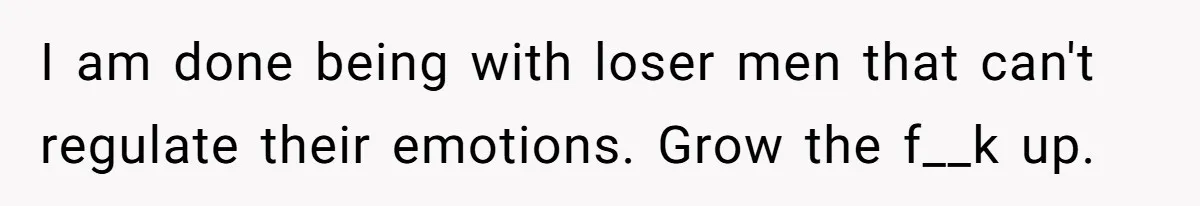 I am done being with loser men that can't regulate their emotions. Grow the f__k up.