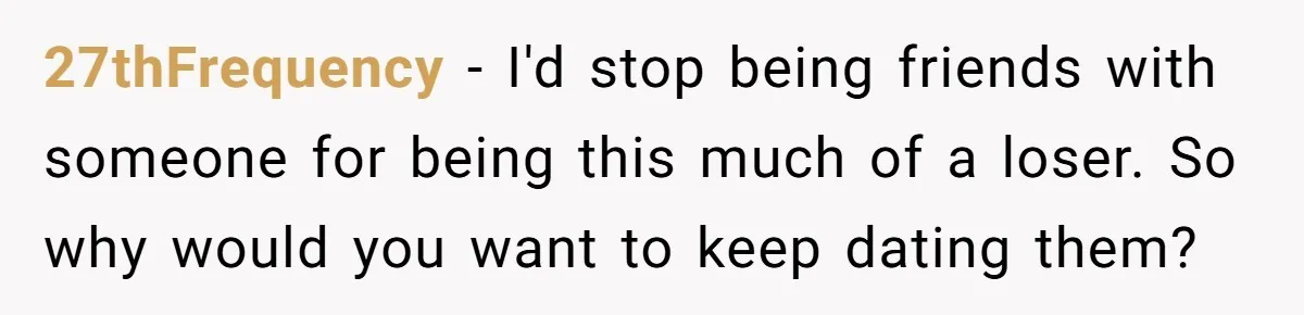 27thFrequency − I'd stop being friends with someone for being this much of a loser. So why would you want to keep dating them?