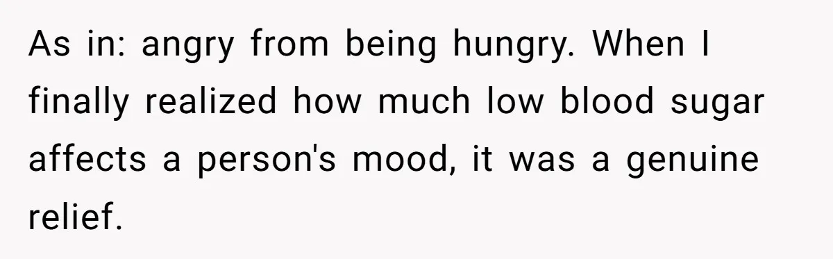 As in: angry from being hungry. When I finally realized how much low blood sugar affects a person's mood, it was a genuine relief.
