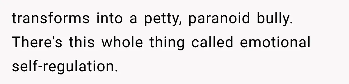 transforms into a petty, paranoid bully. There's this whole thing called emotional self-regulation.