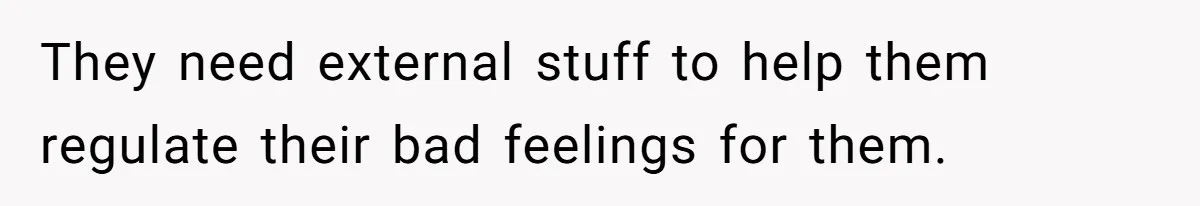 They need external stuff to help them regulate their bad feelings for them.