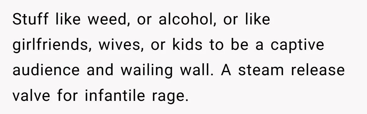 Stuff like weed, or alcohol, or like girlfriends, wives, or kids to be a captive audience and wailing wall. A steam release valve for infantile rage.