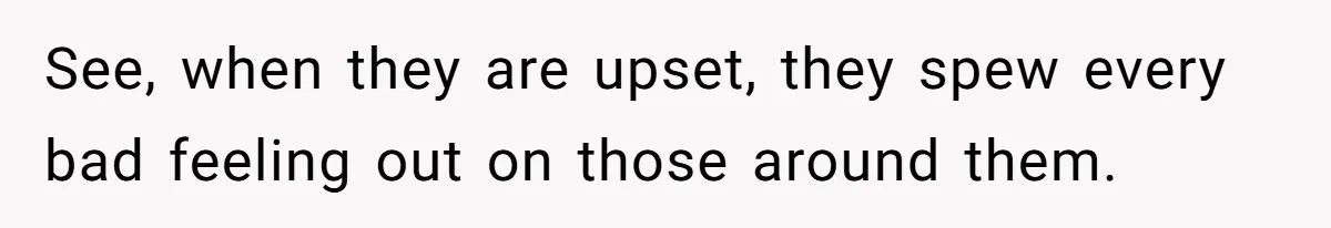 See, when they are upset, they spew every bad feeling out on those around them.