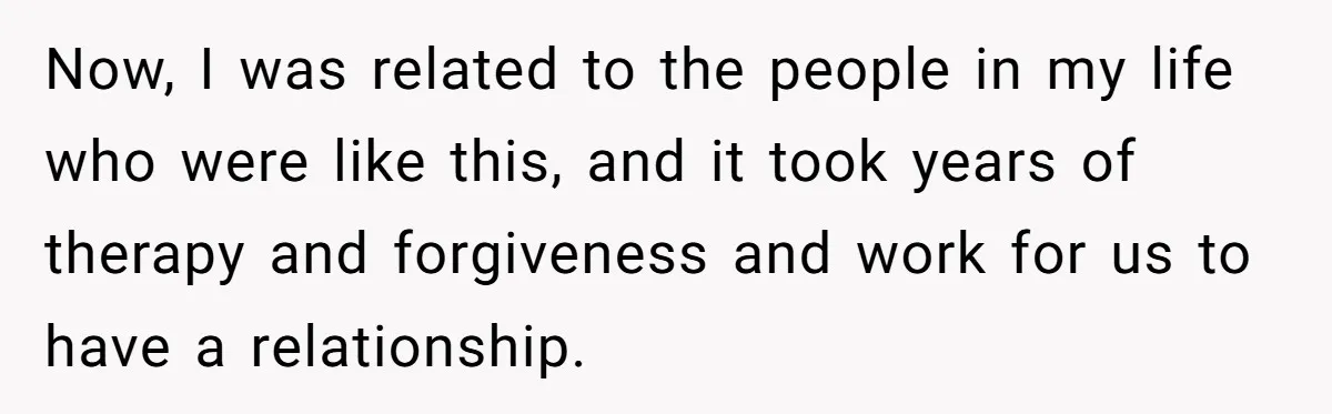 Now, I was related to the people in my life who were like this, and it took years of therapy and forgiveness and work for us to have a relationship.