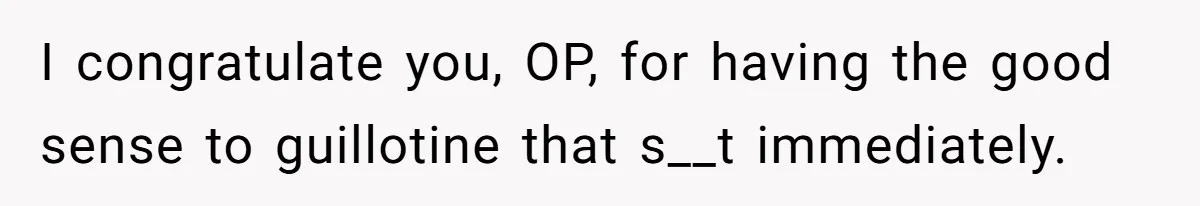 I congratulate you, OP, for having the good sense to guillotine that s__t immediately.