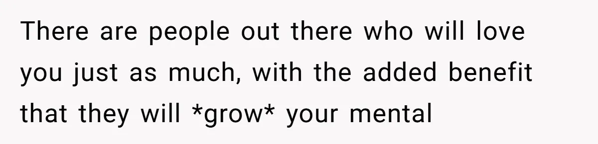 There are people out there who will love you just as much, with the added benefit that they will *grow* your mental
