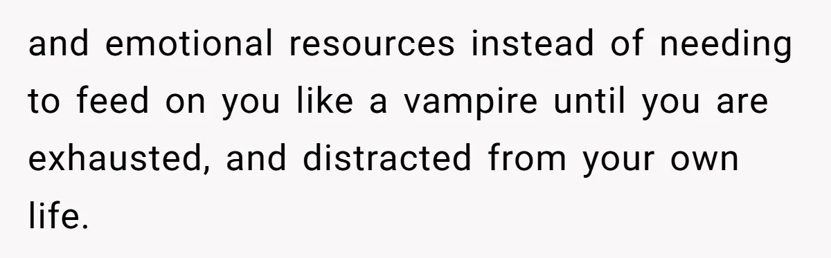 and emotional resources instead of needing to feed on you like a vampire until you are exhausted, and distracted from your own life.