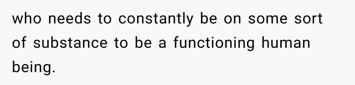 who needs to constantly be on some sort of substance to be a functioning human being.