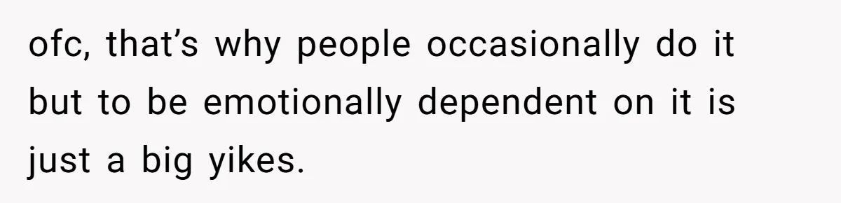 ofc, that’s why people occasionally do it but to be emotionally dependent on it is just a big yikes.