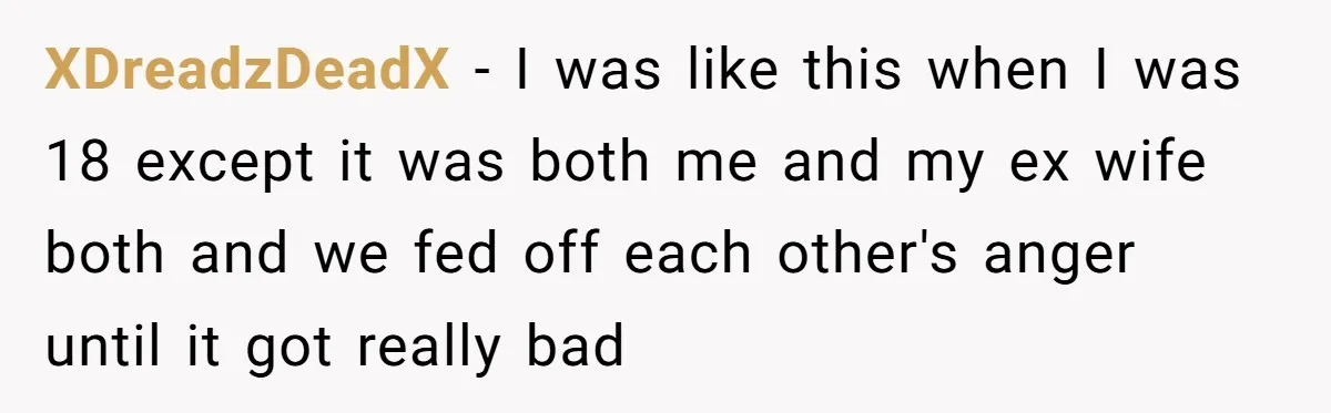 XDreadzDeadX − I was like this when I was 18 except it was both me and my ex wife both and we fed off each other's anger until it got...