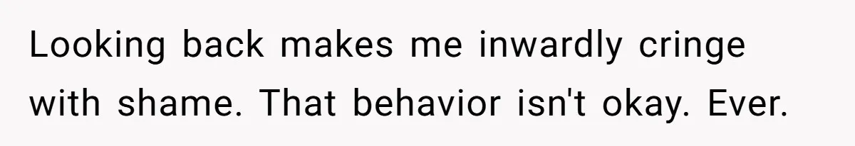 Looking back makes me inwardly cringe with shame. That behavior isn't okay. Ever.
