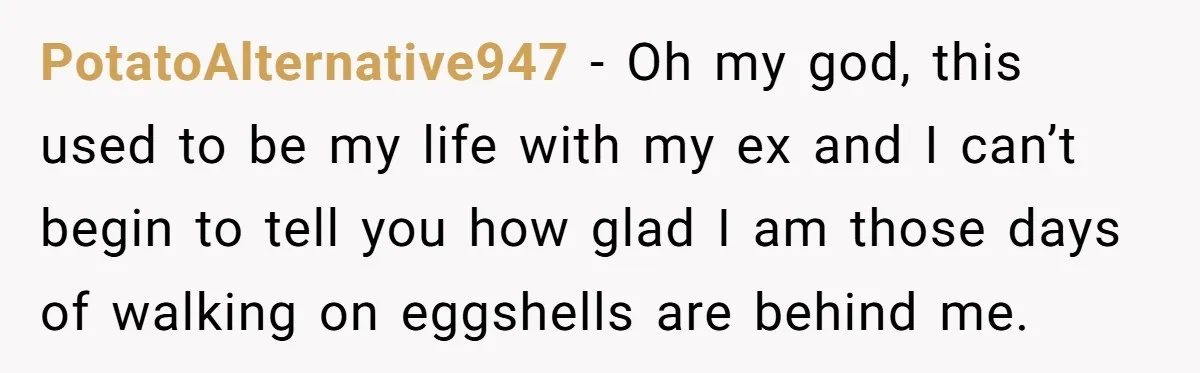 PotatoAlternative947 − Oh my god, this used to be my life with my ex and I can’t begin to tell you how glad I am those days of walking on...
