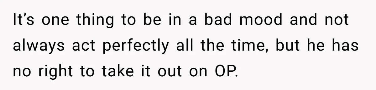 It’s one thing to be in a bad mood and not always act perfectly all the time, but he has no right to take it out on OP.