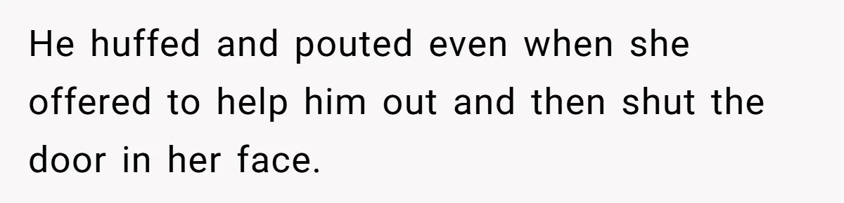 He huffed and pouted even when she offered to help him out and then shut the door in her face.