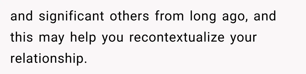 and significant others from long ago, and this may help you recontextualize your relationship.