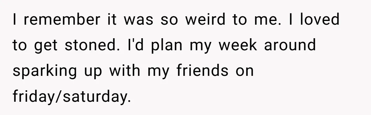 I remember it was so weird to me. I loved to get stoned. I'd plan my week around sparking up with my friends on friday/saturday.
