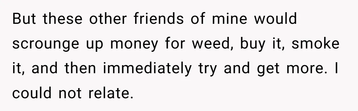 But these other friends of mine would scrounge up money for weed, buy it, smoke it, and then immediately try and get more. I could not relate.