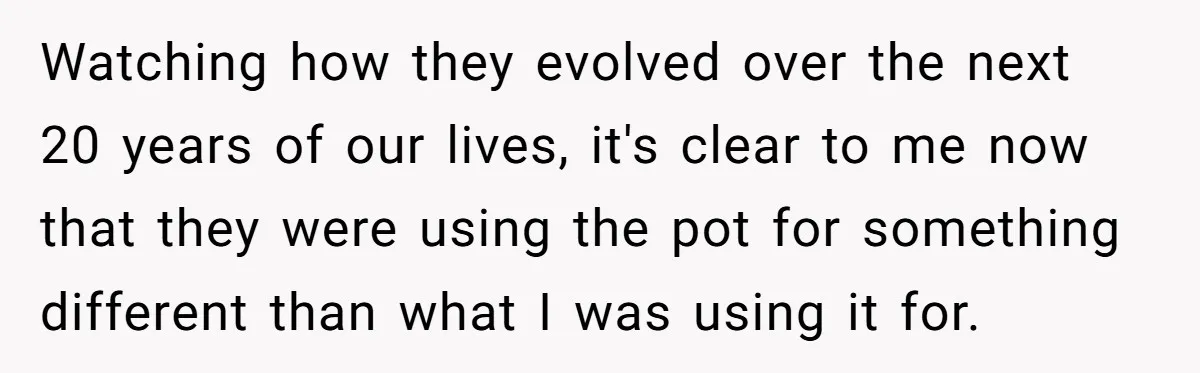 Watching how they evolved over the next 20 years of our lives, it's clear to me now that they were using the pot for something different than what I was...