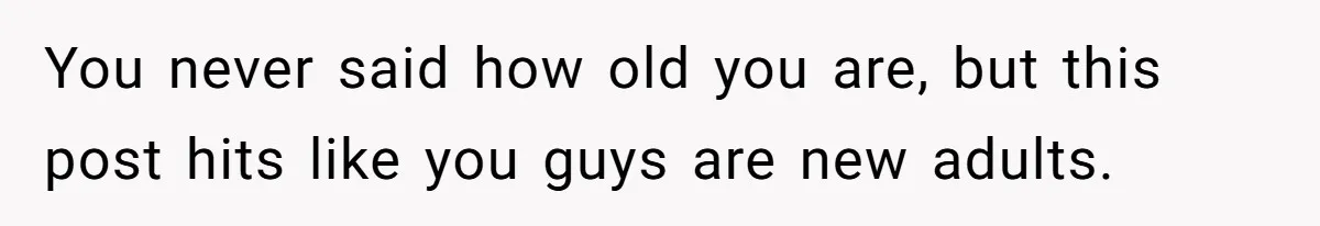You never said how old you are, but this post hits like you guys are new adults.