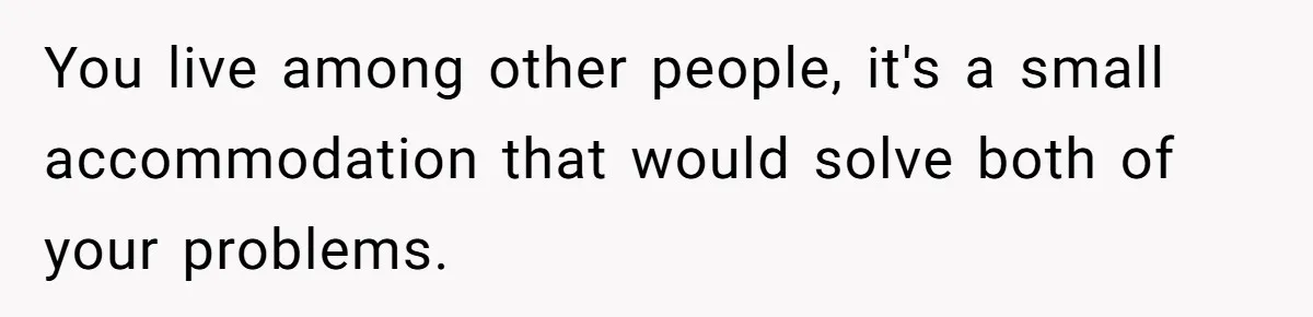 You live among other people, it's a small accommodation that would solve both of your problems.