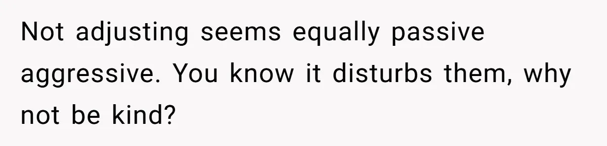 Not adjusting seems equally passive aggressive. You know it disturbs them, why not be kind?