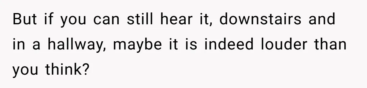 But if you can still hear it, downstairs and in a hallway, maybe it is indeed louder than you think?
