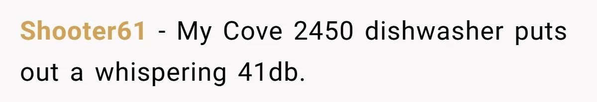 Shooter61 − My Cove 2450 dishwasher puts out a whispering 41db.