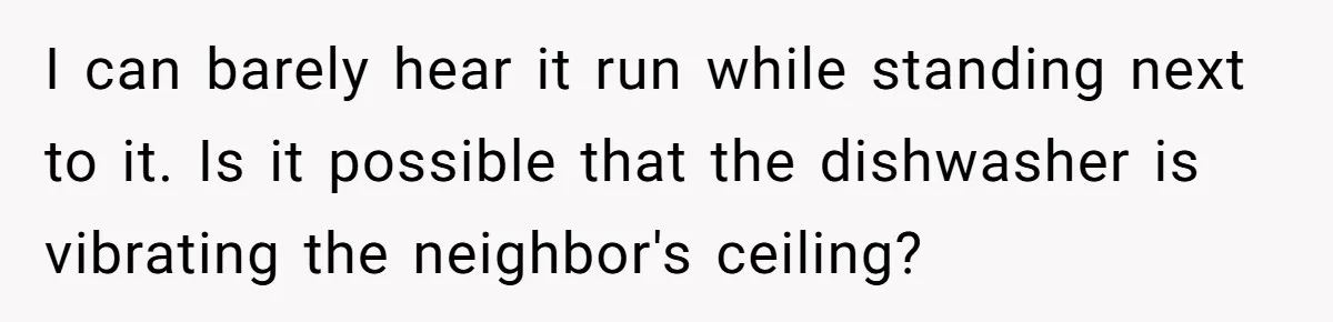 I can barely hear it run while standing next to it. Is it possible that the dishwasher is vibrating the neighbor's ceiling?