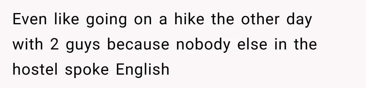 Even like going on a hike the other day with 2 guys because nobody else in the hostel spoke English