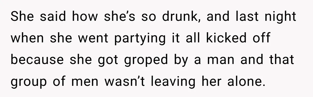 She said how she’s so drunk, and last night when she went partying it all kicked off because she got groped by a man and that group of men wasn’t...
