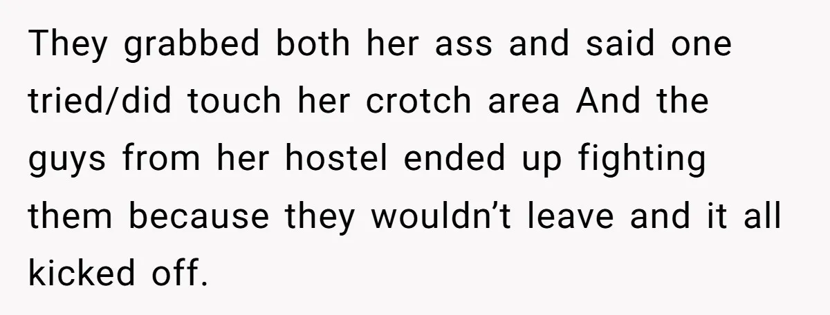 They grabbed both her ass and said one tried/did touch her crotch area And the guys from her hostel ended up fighting them because they wouldn’t leave and it all...