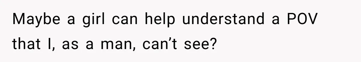Maybe a girl can help understand a POV that I, as a man, can’t see?
