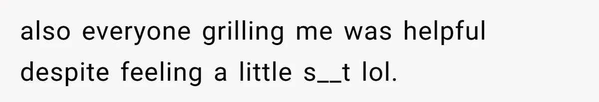 also everyone grilling me was helpful despite feeling a little s__t lol.