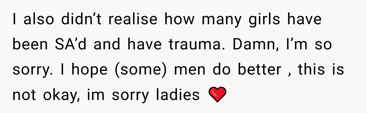 I also didn’t realise how many girls have been SA’d and have trauma. Damn, I’m so sorry. I hope (some) men do better , this is not okay, im sorry...